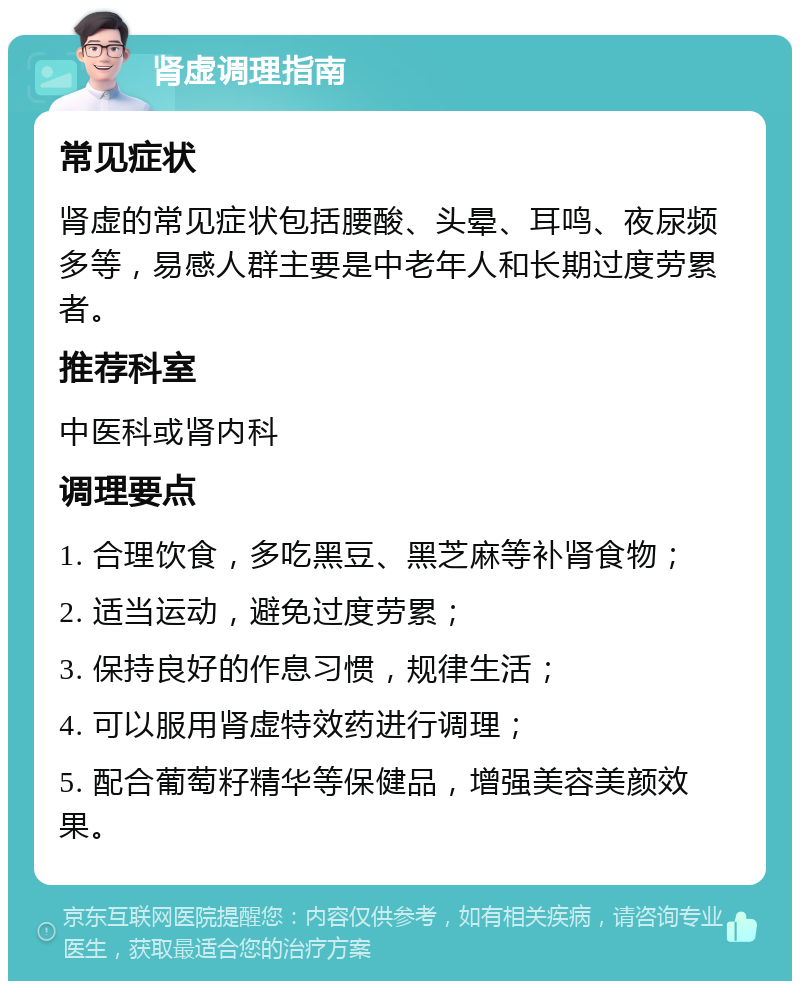 肾虚调理指南 常见症状 肾虚的常见症状包括腰酸、头晕、耳鸣、夜尿频多等，易感人群主要是中老年人和长期过度劳累者。 推荐科室 中医科或肾内科 调理要点 1. 合理饮食，多吃黑豆、黑芝麻等补肾食物； 2. 适当运动，避免过度劳累； 3. 保持良好的作息习惯，规律生活； 4. 可以服用肾虚特效药进行调理； 5. 配合葡萄籽精华等保健品，增强美容美颜效果。