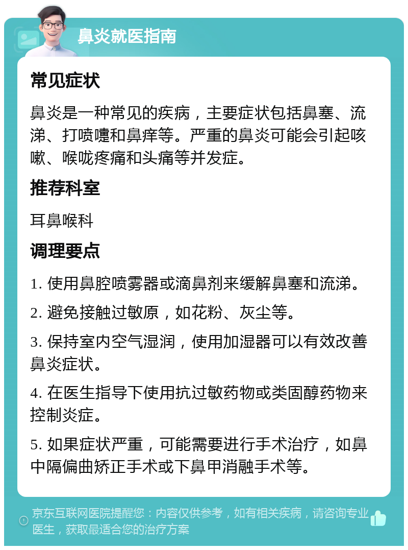 鼻炎就医指南 常见症状 鼻炎是一种常见的疾病，主要症状包括鼻塞、流涕、打喷嚏和鼻痒等。严重的鼻炎可能会引起咳嗽、喉咙疼痛和头痛等并发症。 推荐科室 耳鼻喉科 调理要点 1. 使用鼻腔喷雾器或滴鼻剂来缓解鼻塞和流涕。 2. 避免接触过敏原，如花粉、灰尘等。 3. 保持室内空气湿润，使用加湿器可以有效改善鼻炎症状。 4. 在医生指导下使用抗过敏药物或类固醇药物来控制炎症。 5. 如果症状严重，可能需要进行手术治疗，如鼻中隔偏曲矫正手术或下鼻甲消融手术等。