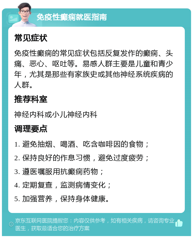 免疫性癫痫就医指南 常见症状 免疫性癫痫的常见症状包括反复发作的癫痫、头痛、恶心、呕吐等。易感人群主要是儿童和青少年，尤其是那些有家族史或其他神经系统疾病的人群。 推荐科室 神经内科或小儿神经内科 调理要点 1. 避免抽烟、喝酒、吃含咖啡因的食物； 2. 保持良好的作息习惯，避免过度疲劳； 3. 遵医嘱服用抗癫痫药物； 4. 定期复查，监测病情变化； 5. 加强营养，保持身体健康。