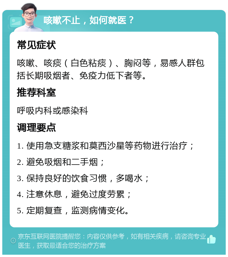 咳嗽不止，如何就医？ 常见症状 咳嗽、咳痰（白色粘痰）、胸闷等，易感人群包括长期吸烟者、免疫力低下者等。 推荐科室 呼吸内科或感染科 调理要点 1. 使用急支糖浆和莫西沙星等药物进行治疗； 2. 避免吸烟和二手烟； 3. 保持良好的饮食习惯，多喝水； 4. 注意休息，避免过度劳累； 5. 定期复查，监测病情变化。