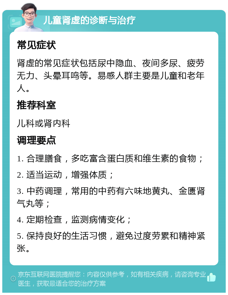 儿童肾虚的诊断与治疗 常见症状 肾虚的常见症状包括尿中隐血、夜间多尿、疲劳无力、头晕耳鸣等。易感人群主要是儿童和老年人。 推荐科室 儿科或肾内科 调理要点 1. 合理膳食，多吃富含蛋白质和维生素的食物； 2. 适当运动，增强体质； 3. 中药调理，常用的中药有六味地黄丸、金匮肾气丸等； 4. 定期检查，监测病情变化； 5. 保持良好的生活习惯，避免过度劳累和精神紧张。