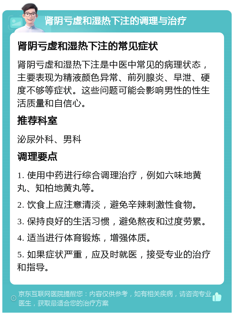 肾阴亏虚和湿热下注的调理与治疗 肾阴亏虚和湿热下注的常见症状 肾阴亏虚和湿热下注是中医中常见的病理状态，主要表现为精液颜色异常、前列腺炎、早泄、硬度不够等症状。这些问题可能会影响男性的性生活质量和自信心。 推荐科室 泌尿外科、男科 调理要点 1. 使用中药进行综合调理治疗，例如六味地黄丸、知柏地黄丸等。 2. 饮食上应注意清淡，避免辛辣刺激性食物。 3. 保持良好的生活习惯，避免熬夜和过度劳累。 4. 适当进行体育锻炼，增强体质。 5. 如果症状严重，应及时就医，接受专业的治疗和指导。