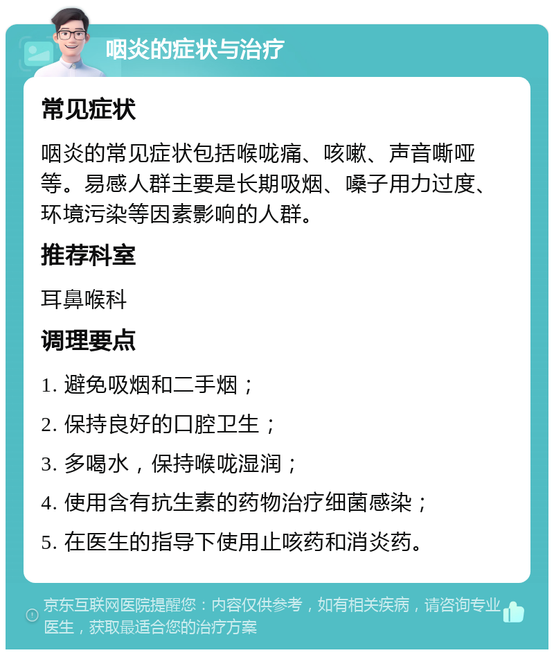 咽炎的症状与治疗 常见症状 咽炎的常见症状包括喉咙痛、咳嗽、声音嘶哑等。易感人群主要是长期吸烟、嗓子用力过度、环境污染等因素影响的人群。 推荐科室 耳鼻喉科 调理要点 1. 避免吸烟和二手烟； 2. 保持良好的口腔卫生； 3. 多喝水，保持喉咙湿润； 4. 使用含有抗生素的药物治疗细菌感染； 5. 在医生的指导下使用止咳药和消炎药。