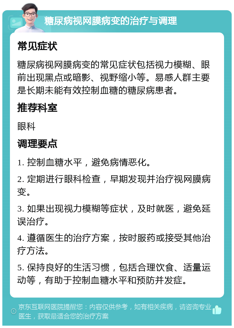 糖尿病视网膜病变的治疗与调理 常见症状 糖尿病视网膜病变的常见症状包括视力模糊、眼前出现黑点或暗影、视野缩小等。易感人群主要是长期未能有效控制血糖的糖尿病患者。 推荐科室 眼科 调理要点 1. 控制血糖水平，避免病情恶化。 2. 定期进行眼科检查，早期发现并治疗视网膜病变。 3. 如果出现视力模糊等症状，及时就医，避免延误治疗。 4. 遵循医生的治疗方案，按时服药或接受其他治疗方法。 5. 保持良好的生活习惯，包括合理饮食、适量运动等，有助于控制血糖水平和预防并发症。