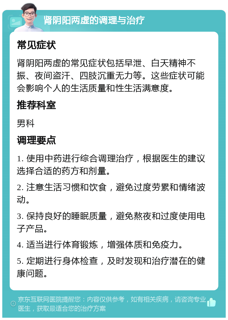 肾阴阳两虚的调理与治疗 常见症状 肾阴阳两虚的常见症状包括早泄、白天精神不振、夜间盗汗、四肢沉重无力等。这些症状可能会影响个人的生活质量和性生活满意度。 推荐科室 男科 调理要点 1. 使用中药进行综合调理治疗，根据医生的建议选择合适的药方和剂量。 2. 注意生活习惯和饮食，避免过度劳累和情绪波动。 3. 保持良好的睡眠质量，避免熬夜和过度使用电子产品。 4. 适当进行体育锻炼，增强体质和免疫力。 5. 定期进行身体检查，及时发现和治疗潜在的健康问题。