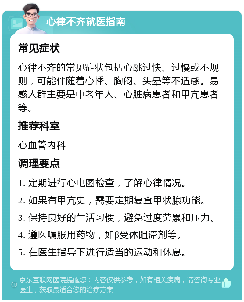 心律不齐就医指南 常见症状 心律不齐的常见症状包括心跳过快、过慢或不规则，可能伴随着心悸、胸闷、头晕等不适感。易感人群主要是中老年人、心脏病患者和甲亢患者等。 推荐科室 心血管内科 调理要点 1. 定期进行心电图检查，了解心律情况。 2. 如果有甲亢史，需要定期复查甲状腺功能。 3. 保持良好的生活习惯，避免过度劳累和压力。 4. 遵医嘱服用药物，如β受体阻滞剂等。 5. 在医生指导下进行适当的运动和休息。