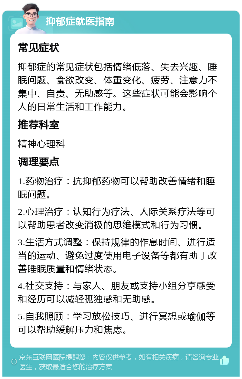 抑郁症就医指南 常见症状 抑郁症的常见症状包括情绪低落、失去兴趣、睡眠问题、食欲改变、体重变化、疲劳、注意力不集中、自责、无助感等。这些症状可能会影响个人的日常生活和工作能力。 推荐科室 精神心理科 调理要点 1.药物治疗：抗抑郁药物可以帮助改善情绪和睡眠问题。 2.心理治疗：认知行为疗法、人际关系疗法等可以帮助患者改变消极的思维模式和行为习惯。 3.生活方式调整：保持规律的作息时间、进行适当的运动、避免过度使用电子设备等都有助于改善睡眠质量和情绪状态。 4.社交支持：与家人、朋友或支持小组分享感受和经历可以减轻孤独感和无助感。 5.自我照顾：学习放松技巧、进行冥想或瑜伽等可以帮助缓解压力和焦虑。