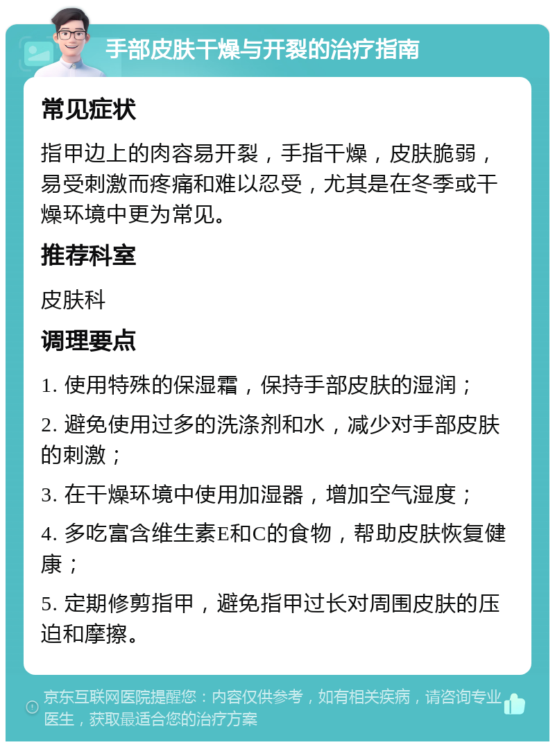 手部皮肤干燥与开裂的治疗指南 常见症状 指甲边上的肉容易开裂，手指干燥，皮肤脆弱，易受刺激而疼痛和难以忍受，尤其是在冬季或干燥环境中更为常见。 推荐科室 皮肤科 调理要点 1. 使用特殊的保湿霜，保持手部皮肤的湿润； 2. 避免使用过多的洗涤剂和水，减少对手部皮肤的刺激； 3. 在干燥环境中使用加湿器，增加空气湿度； 4. 多吃富含维生素E和C的食物，帮助皮肤恢复健康； 5. 定期修剪指甲，避免指甲过长对周围皮肤的压迫和摩擦。