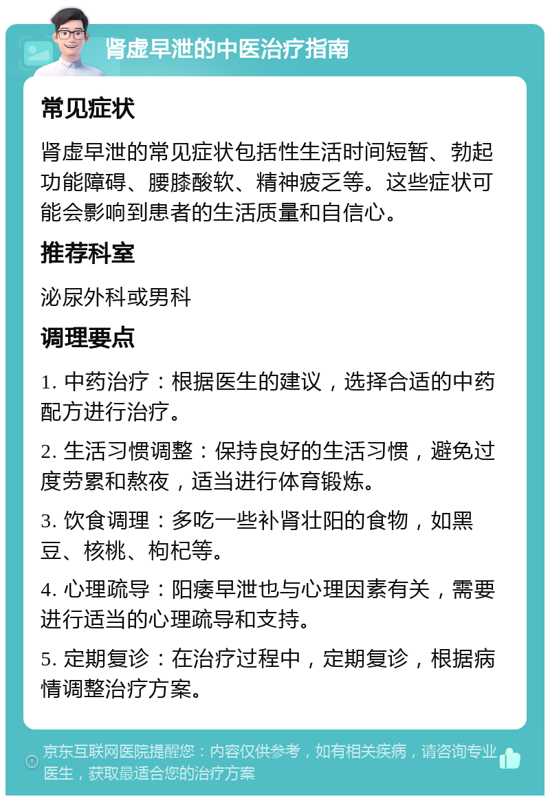 肾虚早泄的中医治疗指南 常见症状 肾虚早泄的常见症状包括性生活时间短暂、勃起功能障碍、腰膝酸软、精神疲乏等。这些症状可能会影响到患者的生活质量和自信心。 推荐科室 泌尿外科或男科 调理要点 1. 中药治疗：根据医生的建议，选择合适的中药配方进行治疗。 2. 生活习惯调整：保持良好的生活习惯，避免过度劳累和熬夜，适当进行体育锻炼。 3. 饮食调理：多吃一些补肾壮阳的食物，如黑豆、核桃、枸杞等。 4. 心理疏导：阳痿早泄也与心理因素有关，需要进行适当的心理疏导和支持。 5. 定期复诊：在治疗过程中，定期复诊，根据病情调整治疗方案。