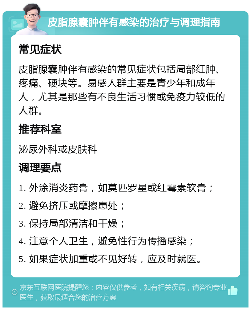 皮脂腺囊肿伴有感染的治疗与调理指南 常见症状 皮脂腺囊肿伴有感染的常见症状包括局部红肿、疼痛、硬块等。易感人群主要是青少年和成年人，尤其是那些有不良生活习惯或免疫力较低的人群。 推荐科室 泌尿外科或皮肤科 调理要点 1. 外涂消炎药膏，如莫匹罗星或红霉素软膏； 2. 避免挤压或摩擦患处； 3. 保持局部清洁和干燥； 4. 注意个人卫生，避免性行为传播感染； 5. 如果症状加重或不见好转，应及时就医。