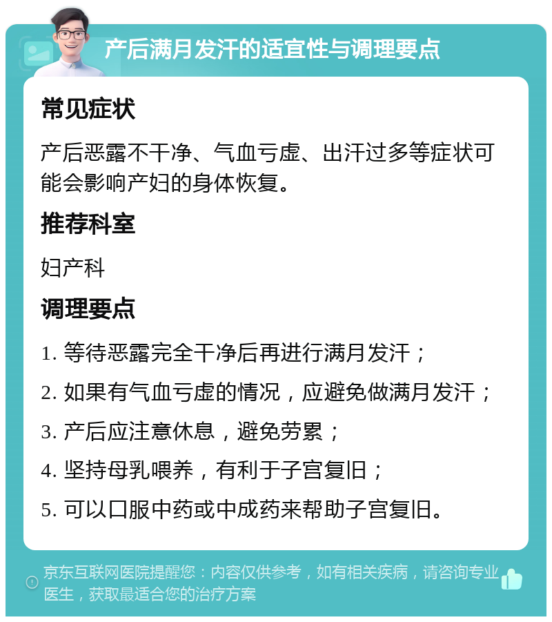 产后满月发汗的适宜性与调理要点 常见症状 产后恶露不干净、气血亏虚、出汗过多等症状可能会影响产妇的身体恢复。 推荐科室 妇产科 调理要点 1. 等待恶露完全干净后再进行满月发汗； 2. 如果有气血亏虚的情况，应避免做满月发汗； 3. 产后应注意休息，避免劳累； 4. 坚持母乳喂养，有利于子宫复旧； 5. 可以口服中药或中成药来帮助子宫复旧。