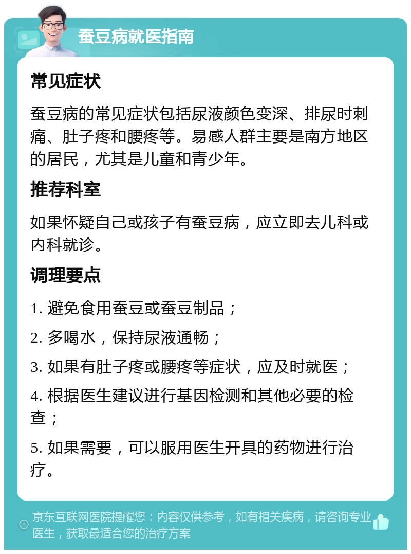 蚕豆病就医指南 常见症状 蚕豆病的常见症状包括尿液颜色变深、排尿时刺痛、肚子疼和腰疼等。易感人群主要是南方地区的居民，尤其是儿童和青少年。 推荐科室 如果怀疑自己或孩子有蚕豆病，应立即去儿科或内科就诊。 调理要点 1. 避免食用蚕豆或蚕豆制品； 2. 多喝水，保持尿液通畅； 3. 如果有肚子疼或腰疼等症状，应及时就医； 4. 根据医生建议进行基因检测和其他必要的检查； 5. 如果需要，可以服用医生开具的药物进行治疗。