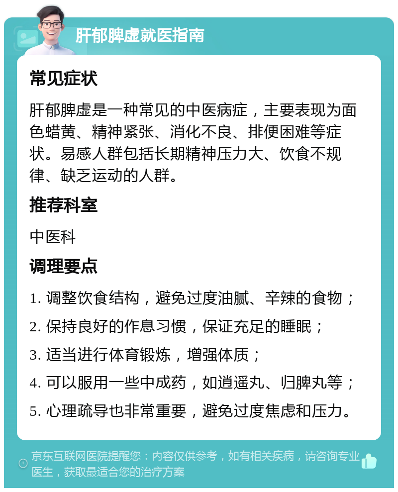 肝郁脾虚就医指南 常见症状 肝郁脾虚是一种常见的中医病症，主要表现为面色蜡黄、精神紧张、消化不良、排便困难等症状。易感人群包括长期精神压力大、饮食不规律、缺乏运动的人群。 推荐科室 中医科 调理要点 1. 调整饮食结构，避免过度油腻、辛辣的食物； 2. 保持良好的作息习惯，保证充足的睡眠； 3. 适当进行体育锻炼，增强体质； 4. 可以服用一些中成药，如逍遥丸、归脾丸等； 5. 心理疏导也非常重要，避免过度焦虑和压力。