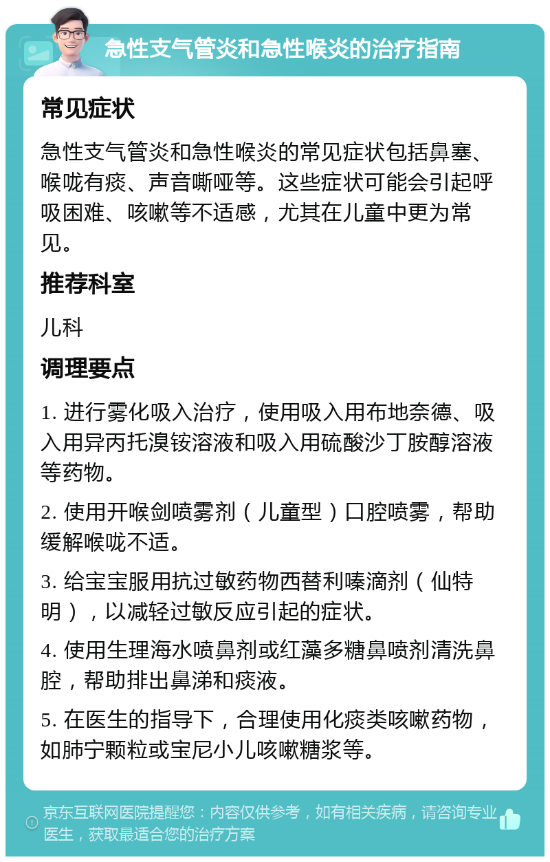 急性支气管炎和急性喉炎的治疗指南 常见症状 急性支气管炎和急性喉炎的常见症状包括鼻塞、喉咙有痰、声音嘶哑等。这些症状可能会引起呼吸困难、咳嗽等不适感，尤其在儿童中更为常见。 推荐科室 儿科 调理要点 1. 进行雾化吸入治疗，使用吸入用布地奈德、吸入用异丙托溴铵溶液和吸入用硫酸沙丁胺醇溶液等药物。 2. 使用开喉剑喷雾剂（儿童型）口腔喷雾，帮助缓解喉咙不适。 3. 给宝宝服用抗过敏药物西替利嗪滴剂（仙特明），以减轻过敏反应引起的症状。 4. 使用生理海水喷鼻剂或红藻多糖鼻喷剂清洗鼻腔，帮助排出鼻涕和痰液。 5. 在医生的指导下，合理使用化痰类咳嗽药物，如肺宁颗粒或宝尼小儿咳嗽糖浆等。