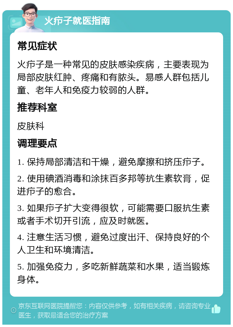 火疖子就医指南 常见症状 火疖子是一种常见的皮肤感染疾病，主要表现为局部皮肤红肿、疼痛和有脓头。易感人群包括儿童、老年人和免疫力较弱的人群。 推荐科室 皮肤科 调理要点 1. 保持局部清洁和干燥，避免摩擦和挤压疖子。 2. 使用碘酒消毒和涂抹百多邦等抗生素软膏，促进疖子的愈合。 3. 如果疖子扩大变得很软，可能需要口服抗生素或者手术切开引流，应及时就医。 4. 注意生活习惯，避免过度出汗、保持良好的个人卫生和环境清洁。 5. 加强免疫力，多吃新鲜蔬菜和水果，适当锻炼身体。