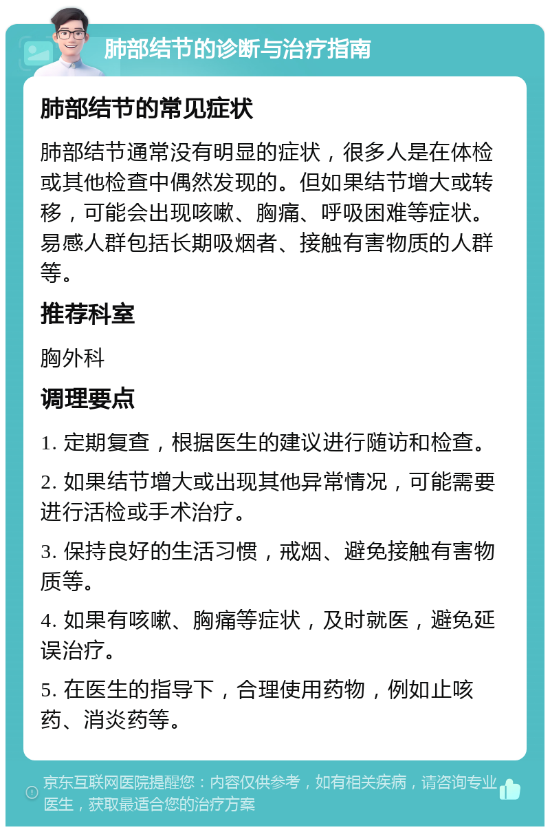 肺部结节的诊断与治疗指南 肺部结节的常见症状 肺部结节通常没有明显的症状，很多人是在体检或其他检查中偶然发现的。但如果结节增大或转移，可能会出现咳嗽、胸痛、呼吸困难等症状。易感人群包括长期吸烟者、接触有害物质的人群等。 推荐科室 胸外科 调理要点 1. 定期复查，根据医生的建议进行随访和检查。 2. 如果结节增大或出现其他异常情况，可能需要进行活检或手术治疗。 3. 保持良好的生活习惯，戒烟、避免接触有害物质等。 4. 如果有咳嗽、胸痛等症状，及时就医，避免延误治疗。 5. 在医生的指导下，合理使用药物，例如止咳药、消炎药等。