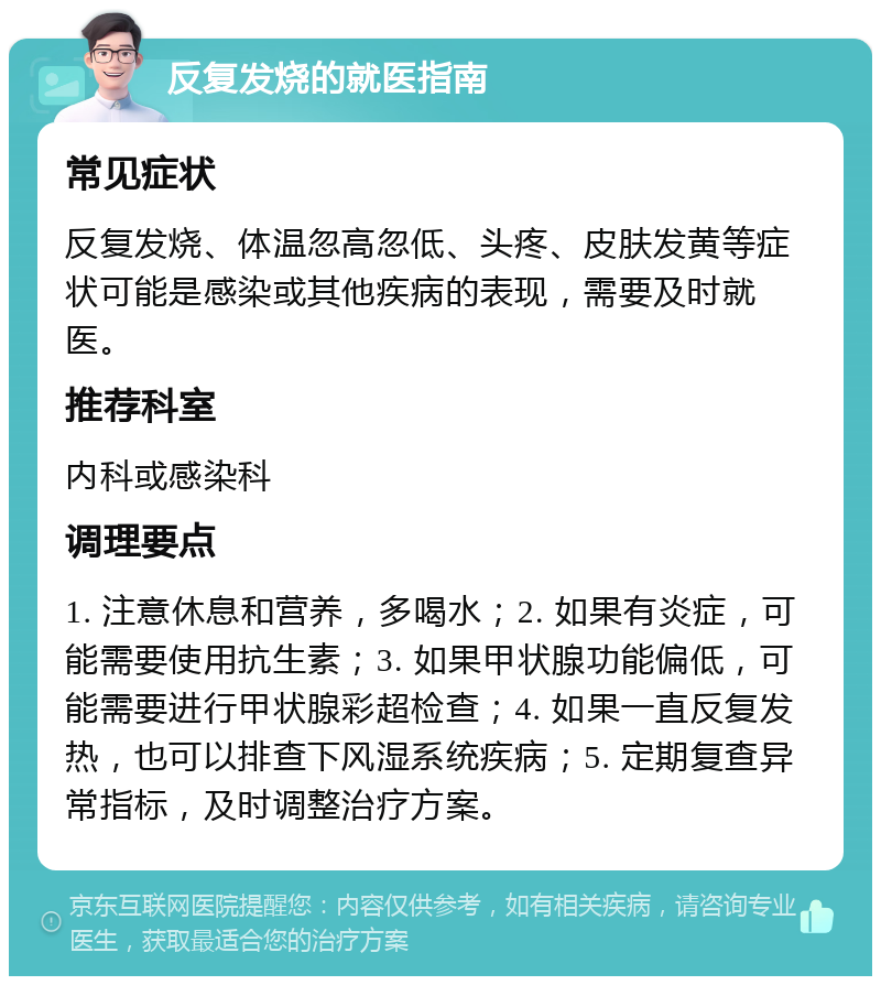 反复发烧的就医指南 常见症状 反复发烧、体温忽高忽低、头疼、皮肤发黄等症状可能是感染或其他疾病的表现，需要及时就医。 推荐科室 内科或感染科 调理要点 1. 注意休息和营养，多喝水；2. 如果有炎症，可能需要使用抗生素；3. 如果甲状腺功能偏低，可能需要进行甲状腺彩超检查；4. 如果一直反复发热，也可以排查下风湿系统疾病；5. 定期复查异常指标，及时调整治疗方案。