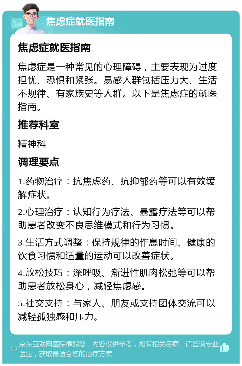 焦虑症就医指南 焦虑症就医指南 焦虑症是一种常见的心理障碍，主要表现为过度担忧、恐惧和紧张。易感人群包括压力大、生活不规律、有家族史等人群。以下是焦虑症的就医指南。 推荐科室 精神科 调理要点 1.药物治疗：抗焦虑药、抗抑郁药等可以有效缓解症状。 2.心理治疗：认知行为疗法、暴露疗法等可以帮助患者改变不良思维模式和行为习惯。 3.生活方式调整：保持规律的作息时间、健康的饮食习惯和适量的运动可以改善症状。 4.放松技巧：深呼吸、渐进性肌肉松弛等可以帮助患者放松身心，减轻焦虑感。 5.社交支持：与家人、朋友或支持团体交流可以减轻孤独感和压力。