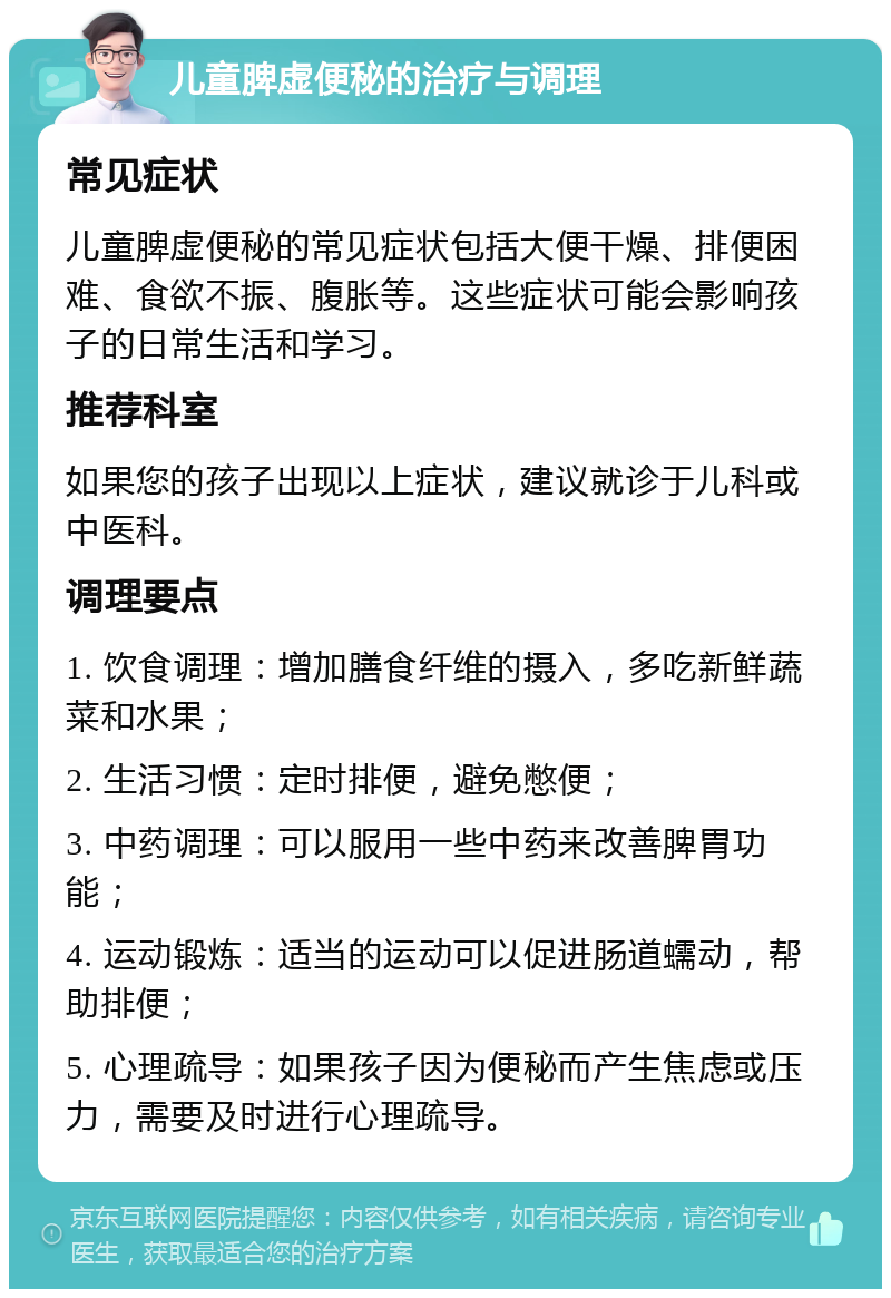 儿童脾虚便秘的治疗与调理 常见症状 儿童脾虚便秘的常见症状包括大便干燥、排便困难、食欲不振、腹胀等。这些症状可能会影响孩子的日常生活和学习。 推荐科室 如果您的孩子出现以上症状，建议就诊于儿科或中医科。 调理要点 1. 饮食调理：增加膳食纤维的摄入，多吃新鲜蔬菜和水果； 2. 生活习惯：定时排便，避免憋便； 3. 中药调理：可以服用一些中药来改善脾胃功能； 4. 运动锻炼：适当的运动可以促进肠道蠕动，帮助排便； 5. 心理疏导：如果孩子因为便秘而产生焦虑或压力，需要及时进行心理疏导。