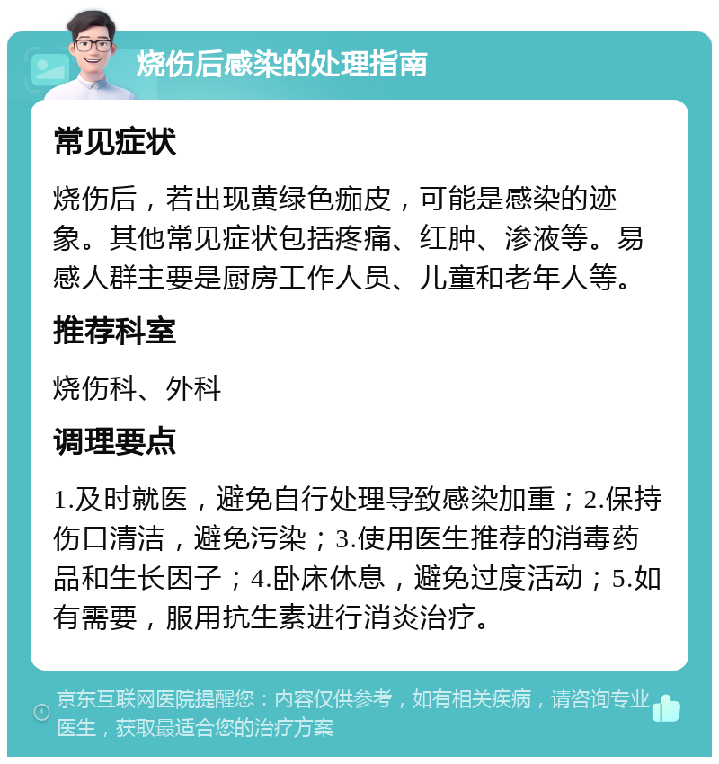 烧伤后感染的处理指南 常见症状 烧伤后，若出现黄绿色痂皮，可能是感染的迹象。其他常见症状包括疼痛、红肿、渗液等。易感人群主要是厨房工作人员、儿童和老年人等。 推荐科室 烧伤科、外科 调理要点 1.及时就医，避免自行处理导致感染加重；2.保持伤口清洁，避免污染；3.使用医生推荐的消毒药品和生长因子；4.卧床休息，避免过度活动；5.如有需要，服用抗生素进行消炎治疗。