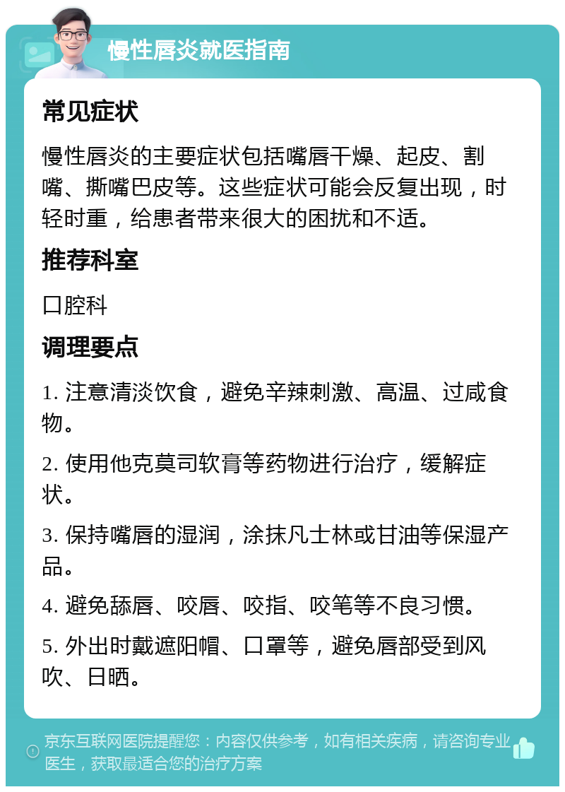 慢性唇炎就医指南 常见症状 慢性唇炎的主要症状包括嘴唇干燥、起皮、割嘴、撕嘴巴皮等。这些症状可能会反复出现，时轻时重，给患者带来很大的困扰和不适。 推荐科室 口腔科 调理要点 1. 注意清淡饮食，避免辛辣刺激、高温、过咸食物。 2. 使用他克莫司软膏等药物进行治疗，缓解症状。 3. 保持嘴唇的湿润，涂抹凡士林或甘油等保湿产品。 4. 避免舔唇、咬唇、咬指、咬笔等不良习惯。 5. 外出时戴遮阳帽、口罩等，避免唇部受到风吹、日晒。