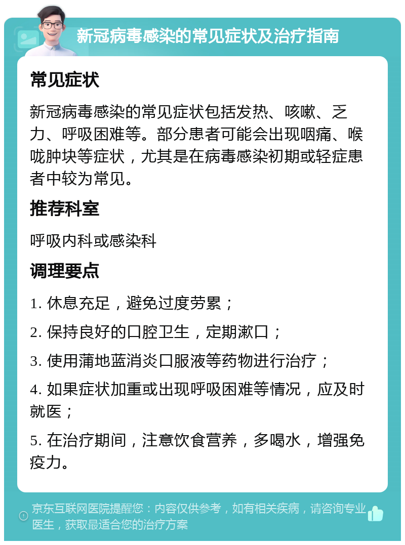 新冠病毒感染的常见症状及治疗指南 常见症状 新冠病毒感染的常见症状包括发热、咳嗽、乏力、呼吸困难等。部分患者可能会出现咽痛、喉咙肿块等症状，尤其是在病毒感染初期或轻症患者中较为常见。 推荐科室 呼吸内科或感染科 调理要点 1. 休息充足，避免过度劳累； 2. 保持良好的口腔卫生，定期漱口； 3. 使用蒲地蓝消炎口服液等药物进行治疗； 4. 如果症状加重或出现呼吸困难等情况，应及时就医； 5. 在治疗期间，注意饮食营养，多喝水，增强免疫力。