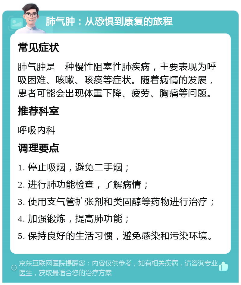 肺气肿：从恐惧到康复的旅程 常见症状 肺气肿是一种慢性阻塞性肺疾病，主要表现为呼吸困难、咳嗽、咳痰等症状。随着病情的发展，患者可能会出现体重下降、疲劳、胸痛等问题。 推荐科室 呼吸内科 调理要点 1. 停止吸烟，避免二手烟； 2. 进行肺功能检查，了解病情； 3. 使用支气管扩张剂和类固醇等药物进行治疗； 4. 加强锻炼，提高肺功能； 5. 保持良好的生活习惯，避免感染和污染环境。