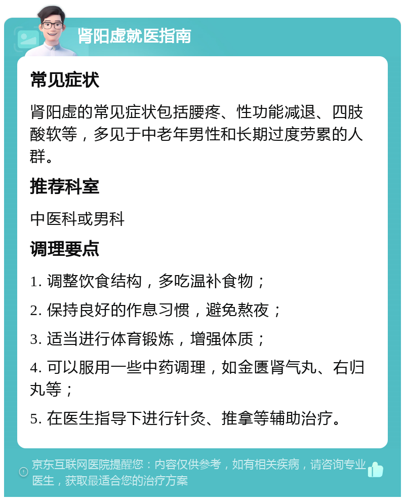 肾阳虚就医指南 常见症状 肾阳虚的常见症状包括腰疼、性功能减退、四肢酸软等，多见于中老年男性和长期过度劳累的人群。 推荐科室 中医科或男科 调理要点 1. 调整饮食结构，多吃温补食物； 2. 保持良好的作息习惯，避免熬夜； 3. 适当进行体育锻炼，增强体质； 4. 可以服用一些中药调理，如金匮肾气丸、右归丸等； 5. 在医生指导下进行针灸、推拿等辅助治疗。