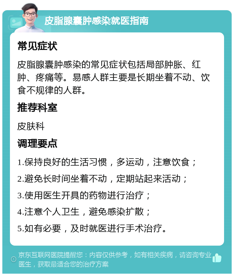 皮脂腺囊肿感染就医指南 常见症状 皮脂腺囊肿感染的常见症状包括局部肿胀、红肿、疼痛等。易感人群主要是长期坐着不动、饮食不规律的人群。 推荐科室 皮肤科 调理要点 1.保持良好的生活习惯，多运动，注意饮食； 2.避免长时间坐着不动，定期站起来活动； 3.使用医生开具的药物进行治疗； 4.注意个人卫生，避免感染扩散； 5.如有必要，及时就医进行手术治疗。