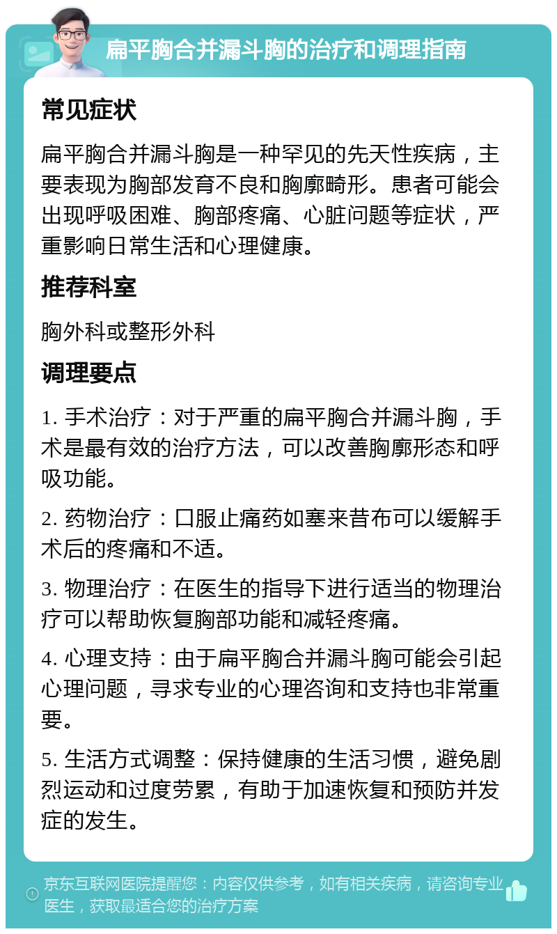 扁平胸合并漏斗胸的治疗和调理指南 常见症状 扁平胸合并漏斗胸是一种罕见的先天性疾病，主要表现为胸部发育不良和胸廓畸形。患者可能会出现呼吸困难、胸部疼痛、心脏问题等症状，严重影响日常生活和心理健康。 推荐科室 胸外科或整形外科 调理要点 1. 手术治疗：对于严重的扁平胸合并漏斗胸，手术是最有效的治疗方法，可以改善胸廓形态和呼吸功能。 2. 药物治疗：口服止痛药如塞来昔布可以缓解手术后的疼痛和不适。 3. 物理治疗：在医生的指导下进行适当的物理治疗可以帮助恢复胸部功能和减轻疼痛。 4. 心理支持：由于扁平胸合并漏斗胸可能会引起心理问题，寻求专业的心理咨询和支持也非常重要。 5. 生活方式调整：保持健康的生活习惯，避免剧烈运动和过度劳累，有助于加速恢复和预防并发症的发生。