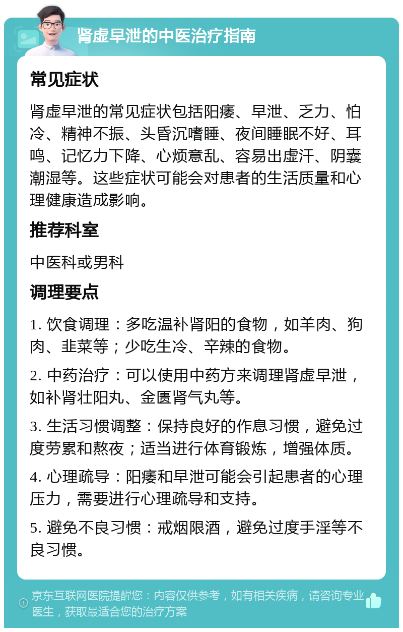 肾虚早泄的中医治疗指南 常见症状 肾虚早泄的常见症状包括阳痿、早泄、乏力、怕冷、精神不振、头昏沉嗜睡、夜间睡眠不好、耳鸣、记忆力下降、心烦意乱、容易出虚汗、阴囊潮湿等。这些症状可能会对患者的生活质量和心理健康造成影响。 推荐科室 中医科或男科 调理要点 1. 饮食调理：多吃温补肾阳的食物，如羊肉、狗肉、韭菜等；少吃生冷、辛辣的食物。 2. 中药治疗：可以使用中药方来调理肾虚早泄，如补肾壮阳丸、金匮肾气丸等。 3. 生活习惯调整：保持良好的作息习惯，避免过度劳累和熬夜；适当进行体育锻炼，增强体质。 4. 心理疏导：阳痿和早泄可能会引起患者的心理压力，需要进行心理疏导和支持。 5. 避免不良习惯：戒烟限酒，避免过度手淫等不良习惯。