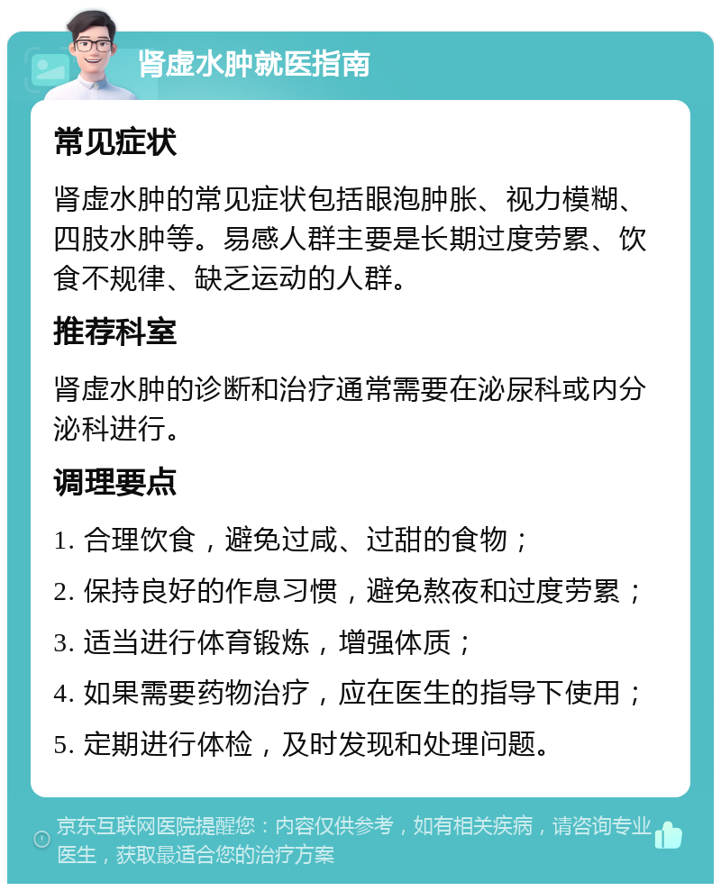 肾虚水肿就医指南 常见症状 肾虚水肿的常见症状包括眼泡肿胀、视力模糊、四肢水肿等。易感人群主要是长期过度劳累、饮食不规律、缺乏运动的人群。 推荐科室 肾虚水肿的诊断和治疗通常需要在泌尿科或内分泌科进行。 调理要点 1. 合理饮食，避免过咸、过甜的食物； 2. 保持良好的作息习惯，避免熬夜和过度劳累； 3. 适当进行体育锻炼，增强体质； 4. 如果需要药物治疗，应在医生的指导下使用； 5. 定期进行体检，及时发现和处理问题。