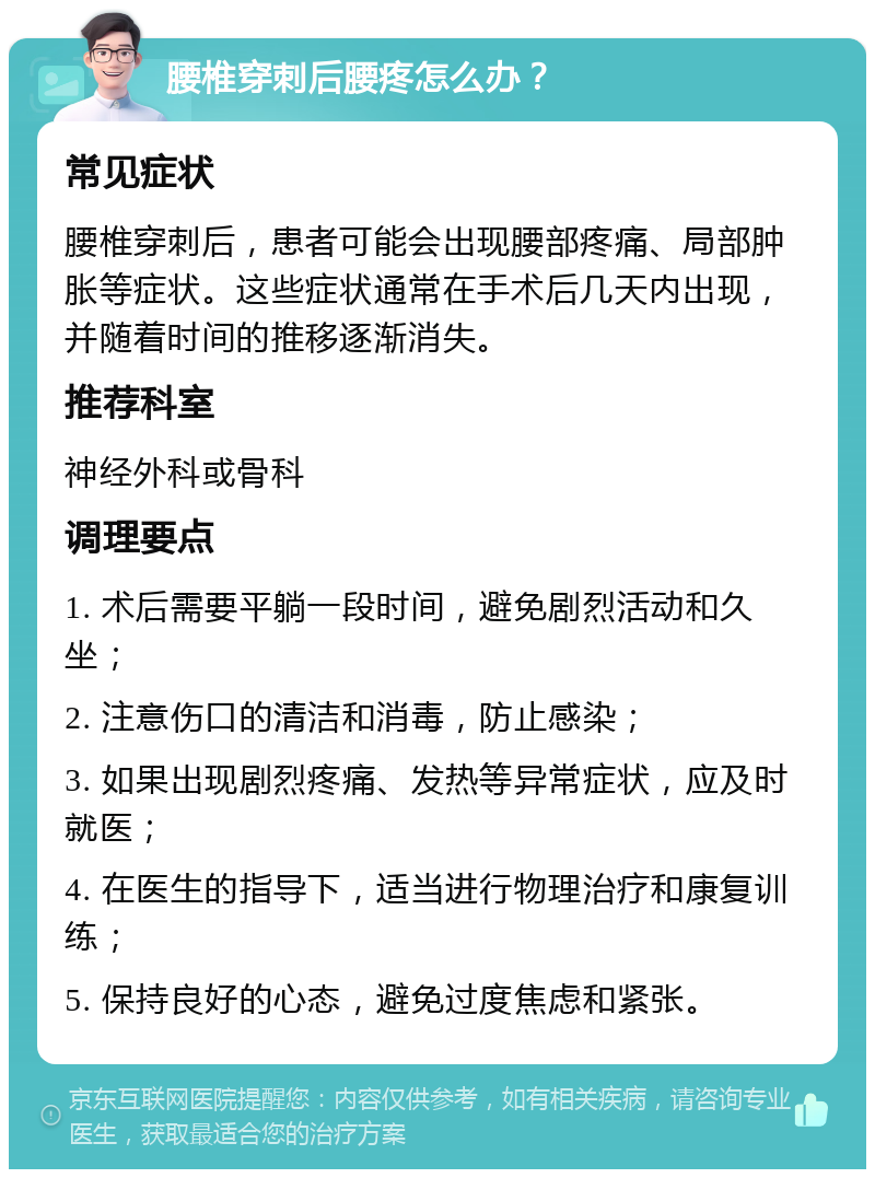 腰椎穿刺后腰疼怎么办？ 常见症状 腰椎穿刺后，患者可能会出现腰部疼痛、局部肿胀等症状。这些症状通常在手术后几天内出现，并随着时间的推移逐渐消失。 推荐科室 神经外科或骨科 调理要点 1. 术后需要平躺一段时间，避免剧烈活动和久坐； 2. 注意伤口的清洁和消毒，防止感染； 3. 如果出现剧烈疼痛、发热等异常症状，应及时就医； 4. 在医生的指导下，适当进行物理治疗和康复训练； 5. 保持良好的心态，避免过度焦虑和紧张。