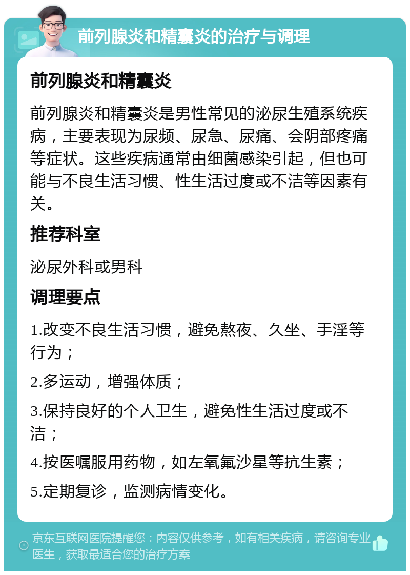 前列腺炎和精囊炎的治疗与调理 前列腺炎和精囊炎 前列腺炎和精囊炎是男性常见的泌尿生殖系统疾病，主要表现为尿频、尿急、尿痛、会阴部疼痛等症状。这些疾病通常由细菌感染引起，但也可能与不良生活习惯、性生活过度或不洁等因素有关。 推荐科室 泌尿外科或男科 调理要点 1.改变不良生活习惯，避免熬夜、久坐、手淫等行为； 2.多运动，增强体质； 3.保持良好的个人卫生，避免性生活过度或不洁； 4.按医嘱服用药物，如左氧氟沙星等抗生素； 5.定期复诊，监测病情变化。