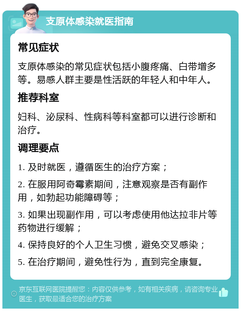 支原体感染就医指南 常见症状 支原体感染的常见症状包括小腹疼痛、白带增多等。易感人群主要是性活跃的年轻人和中年人。 推荐科室 妇科、泌尿科、性病科等科室都可以进行诊断和治疗。 调理要点 1. 及时就医，遵循医生的治疗方案； 2. 在服用阿奇霉素期间，注意观察是否有副作用，如勃起功能障碍等； 3. 如果出现副作用，可以考虑使用他达拉非片等药物进行缓解； 4. 保持良好的个人卫生习惯，避免交叉感染； 5. 在治疗期间，避免性行为，直到完全康复。