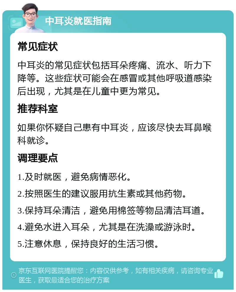 中耳炎就医指南 常见症状 中耳炎的常见症状包括耳朵疼痛、流水、听力下降等。这些症状可能会在感冒或其他呼吸道感染后出现，尤其是在儿童中更为常见。 推荐科室 如果你怀疑自己患有中耳炎，应该尽快去耳鼻喉科就诊。 调理要点 1.及时就医，避免病情恶化。 2.按照医生的建议服用抗生素或其他药物。 3.保持耳朵清洁，避免用棉签等物品清洁耳道。 4.避免水进入耳朵，尤其是在洗澡或游泳时。 5.注意休息，保持良好的生活习惯。