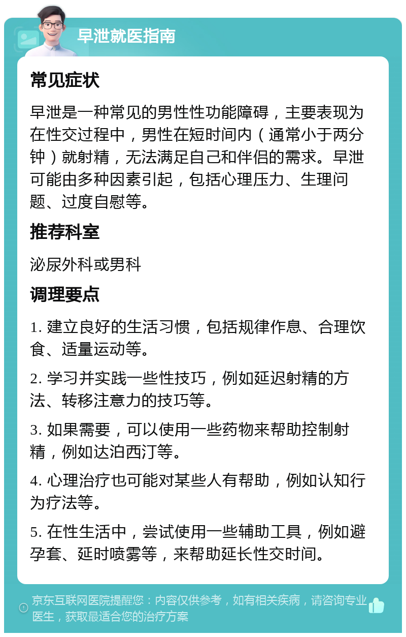 早泄就医指南 常见症状 早泄是一种常见的男性性功能障碍，主要表现为在性交过程中，男性在短时间内（通常小于两分钟）就射精，无法满足自己和伴侣的需求。早泄可能由多种因素引起，包括心理压力、生理问题、过度自慰等。 推荐科室 泌尿外科或男科 调理要点 1. 建立良好的生活习惯，包括规律作息、合理饮食、适量运动等。 2. 学习并实践一些性技巧，例如延迟射精的方法、转移注意力的技巧等。 3. 如果需要，可以使用一些药物来帮助控制射精，例如达泊西汀等。 4. 心理治疗也可能对某些人有帮助，例如认知行为疗法等。 5. 在性生活中，尝试使用一些辅助工具，例如避孕套、延时喷雾等，来帮助延长性交时间。