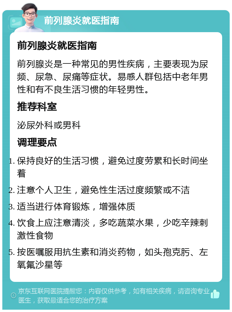 前列腺炎就医指南 前列腺炎就医指南 前列腺炎是一种常见的男性疾病，主要表现为尿频、尿急、尿痛等症状。易感人群包括中老年男性和有不良生活习惯的年轻男性。 推荐科室 泌尿外科或男科 调理要点 保持良好的生活习惯，避免过度劳累和长时间坐着 注意个人卫生，避免性生活过度频繁或不洁 适当进行体育锻炼，增强体质 饮食上应注意清淡，多吃蔬菜水果，少吃辛辣刺激性食物 按医嘱服用抗生素和消炎药物，如头孢克肟、左氧氟沙星等