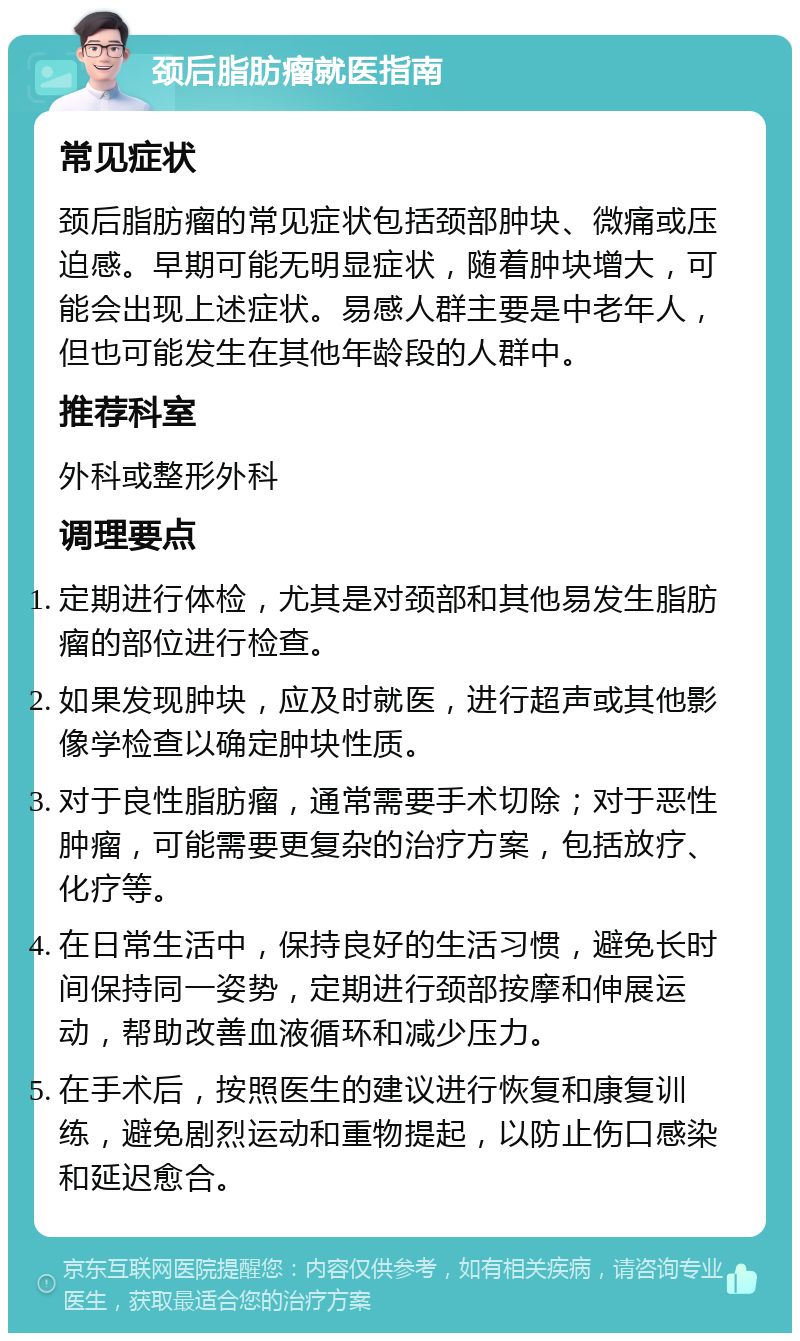 颈后脂肪瘤就医指南 常见症状 颈后脂肪瘤的常见症状包括颈部肿块、微痛或压迫感。早期可能无明显症状，随着肿块增大，可能会出现上述症状。易感人群主要是中老年人，但也可能发生在其他年龄段的人群中。 推荐科室 外科或整形外科 调理要点 定期进行体检，尤其是对颈部和其他易发生脂肪瘤的部位进行检查。 如果发现肿块，应及时就医，进行超声或其他影像学检查以确定肿块性质。 对于良性脂肪瘤，通常需要手术切除；对于恶性肿瘤，可能需要更复杂的治疗方案，包括放疗、化疗等。 在日常生活中，保持良好的生活习惯，避免长时间保持同一姿势，定期进行颈部按摩和伸展运动，帮助改善血液循环和减少压力。 在手术后，按照医生的建议进行恢复和康复训练，避免剧烈运动和重物提起，以防止伤口感染和延迟愈合。