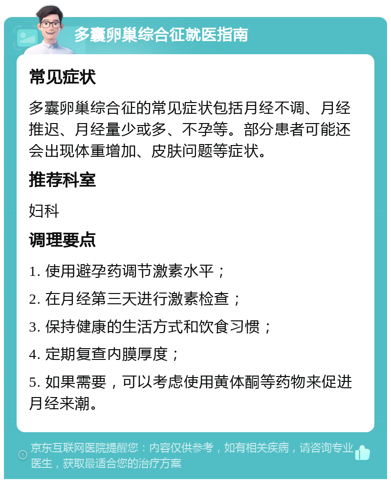 多囊卵巢综合征就医指南 常见症状 多囊卵巢综合征的常见症状包括月经不调、月经推迟、月经量少或多、不孕等。部分患者可能还会出现体重增加、皮肤问题等症状。 推荐科室 妇科 调理要点 1. 使用避孕药调节激素水平； 2. 在月经第三天进行激素检查； 3. 保持健康的生活方式和饮食习惯； 4. 定期复查内膜厚度； 5. 如果需要，可以考虑使用黄体酮等药物来促进月经来潮。