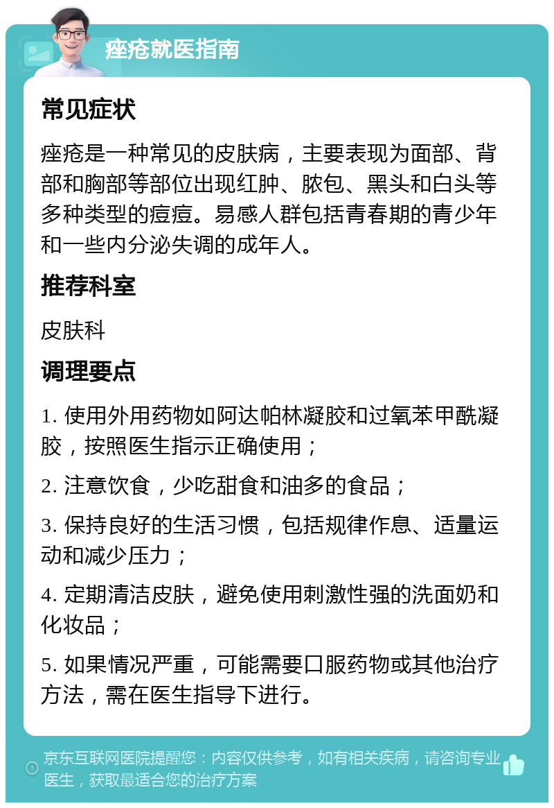 痤疮就医指南 常见症状 痤疮是一种常见的皮肤病，主要表现为面部、背部和胸部等部位出现红肿、脓包、黑头和白头等多种类型的痘痘。易感人群包括青春期的青少年和一些内分泌失调的成年人。 推荐科室 皮肤科 调理要点 1. 使用外用药物如阿达帕林凝胶和过氧苯甲酰凝胶，按照医生指示正确使用； 2. 注意饮食，少吃甜食和油多的食品； 3. 保持良好的生活习惯，包括规律作息、适量运动和减少压力； 4. 定期清洁皮肤，避免使用刺激性强的洗面奶和化妆品； 5. 如果情况严重，可能需要口服药物或其他治疗方法，需在医生指导下进行。