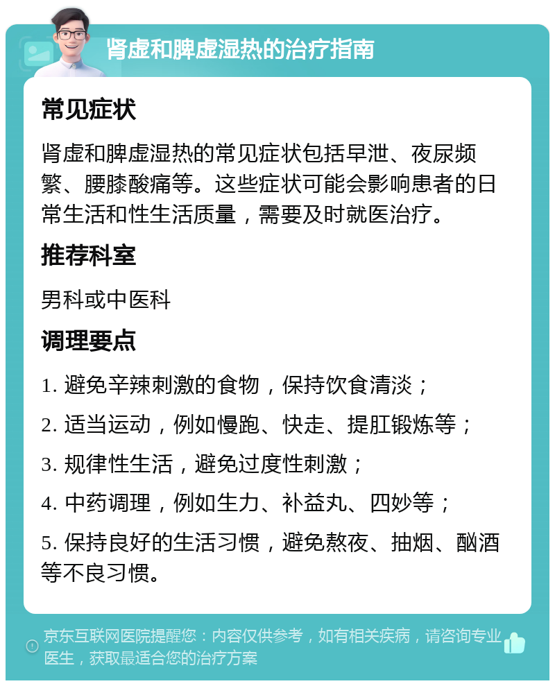 肾虚和脾虚湿热的治疗指南 常见症状 肾虚和脾虚湿热的常见症状包括早泄、夜尿频繁、腰膝酸痛等。这些症状可能会影响患者的日常生活和性生活质量，需要及时就医治疗。 推荐科室 男科或中医科 调理要点 1. 避免辛辣刺激的食物，保持饮食清淡； 2. 适当运动，例如慢跑、快走、提肛锻炼等； 3. 规律性生活，避免过度性刺激； 4. 中药调理，例如生力、补益丸、四妙等； 5. 保持良好的生活习惯，避免熬夜、抽烟、酗酒等不良习惯。