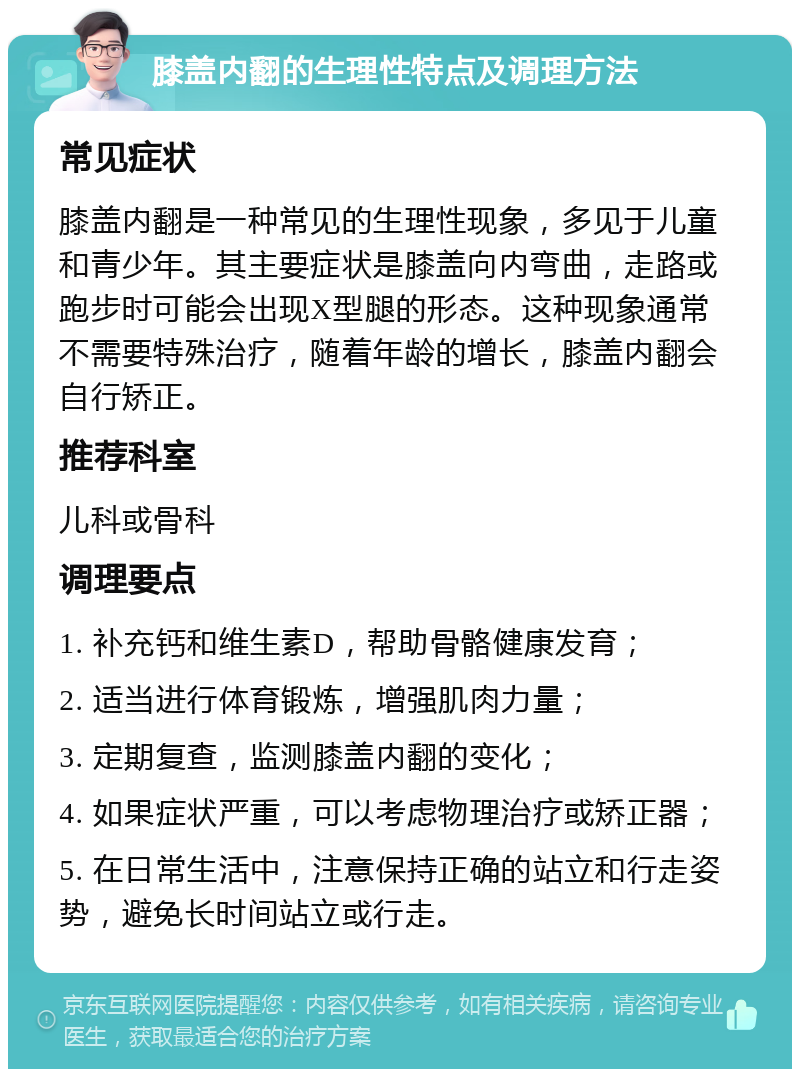 膝盖内翻的生理性特点及调理方法 常见症状 膝盖内翻是一种常见的生理性现象，多见于儿童和青少年。其主要症状是膝盖向内弯曲，走路或跑步时可能会出现X型腿的形态。这种现象通常不需要特殊治疗，随着年龄的增长，膝盖内翻会自行矫正。 推荐科室 儿科或骨科 调理要点 1. 补充钙和维生素D，帮助骨骼健康发育； 2. 适当进行体育锻炼，增强肌肉力量； 3. 定期复查，监测膝盖内翻的变化； 4. 如果症状严重，可以考虑物理治疗或矫正器； 5. 在日常生活中，注意保持正确的站立和行走姿势，避免长时间站立或行走。