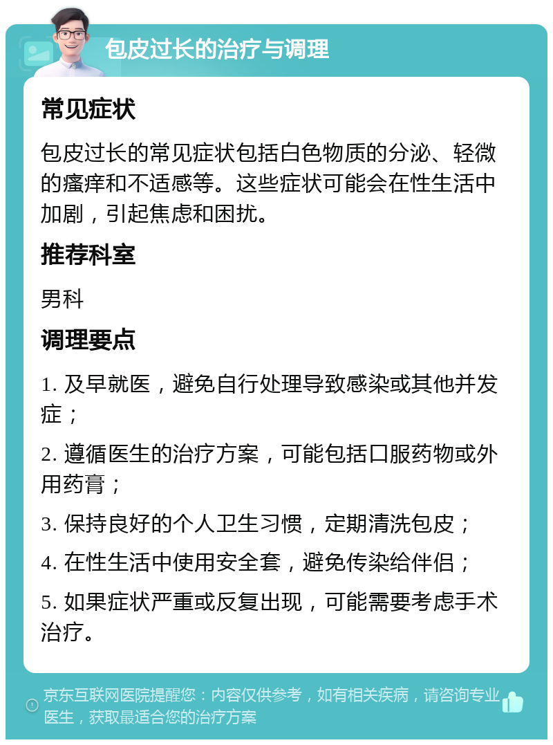 包皮过长的治疗与调理 常见症状 包皮过长的常见症状包括白色物质的分泌、轻微的瘙痒和不适感等。这些症状可能会在性生活中加剧，引起焦虑和困扰。 推荐科室 男科 调理要点 1. 及早就医，避免自行处理导致感染或其他并发症； 2. 遵循医生的治疗方案，可能包括口服药物或外用药膏； 3. 保持良好的个人卫生习惯，定期清洗包皮； 4. 在性生活中使用安全套，避免传染给伴侣； 5. 如果症状严重或反复出现，可能需要考虑手术治疗。