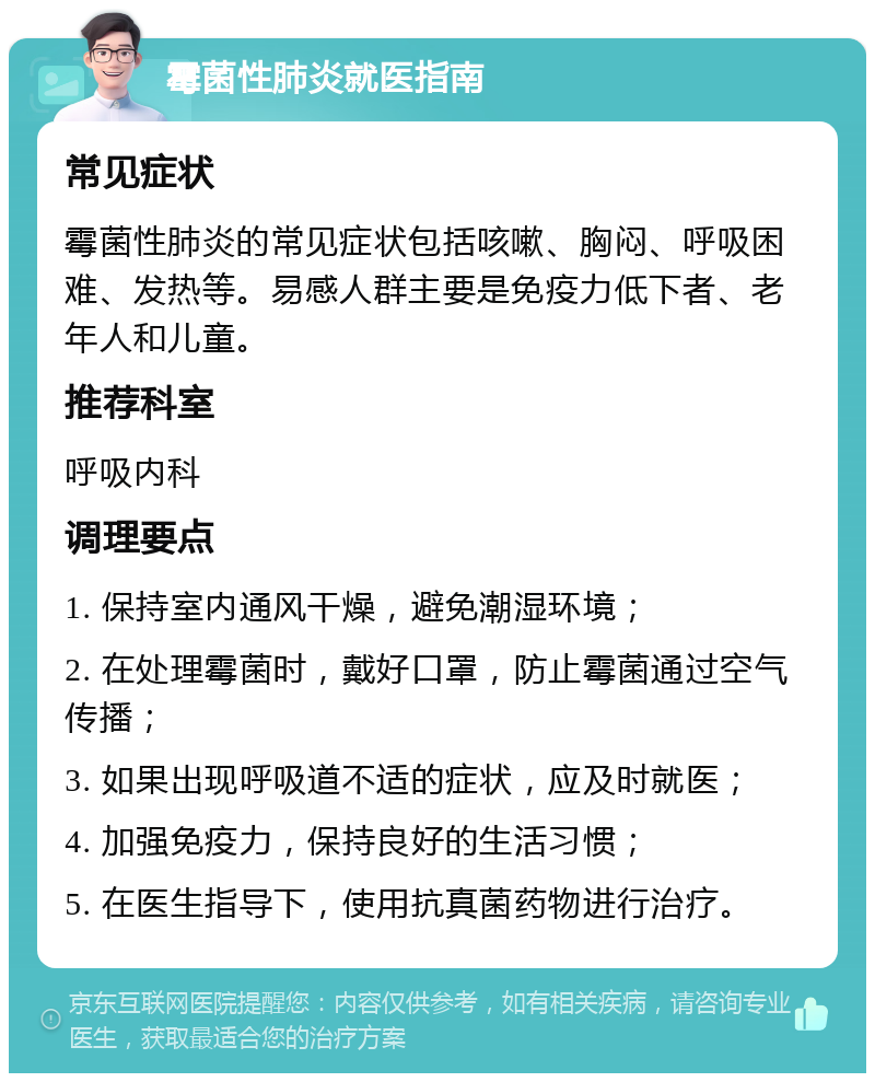 霉菌性肺炎就医指南 常见症状 霉菌性肺炎的常见症状包括咳嗽、胸闷、呼吸困难、发热等。易感人群主要是免疫力低下者、老年人和儿童。 推荐科室 呼吸内科 调理要点 1. 保持室内通风干燥，避免潮湿环境； 2. 在处理霉菌时，戴好口罩，防止霉菌通过空气传播； 3. 如果出现呼吸道不适的症状，应及时就医； 4. 加强免疫力，保持良好的生活习惯； 5. 在医生指导下，使用抗真菌药物进行治疗。