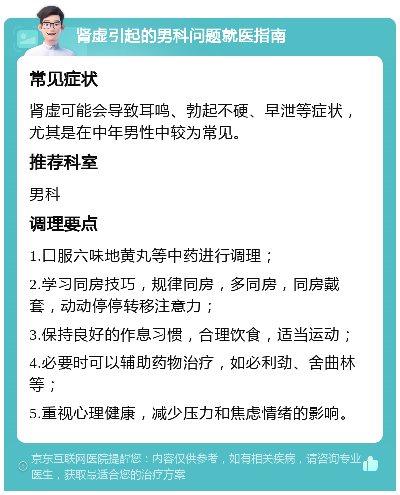 肾虚引起的男科问题就医指南 常见症状 肾虚可能会导致耳鸣、勃起不硬、早泄等症状，尤其是在中年男性中较为常见。 推荐科室 男科 调理要点 1.口服六味地黄丸等中药进行调理； 2.学习同房技巧，规律同房，多同房，同房戴套，动动停停转移注意力； 3.保持良好的作息习惯，合理饮食，适当运动； 4.必要时可以辅助药物治疗，如必利劲、舍曲林等； 5.重视心理健康，减少压力和焦虑情绪的影响。