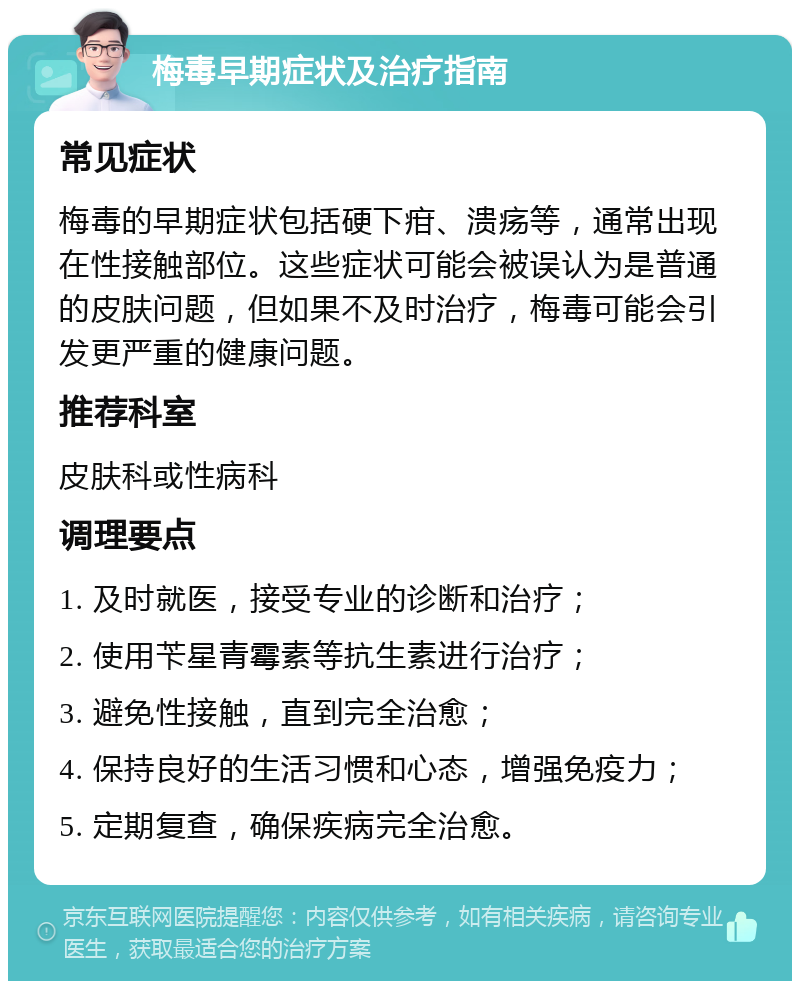 梅毒早期症状及治疗指南 常见症状 梅毒的早期症状包括硬下疳、溃疡等，通常出现在性接触部位。这些症状可能会被误认为是普通的皮肤问题，但如果不及时治疗，梅毒可能会引发更严重的健康问题。 推荐科室 皮肤科或性病科 调理要点 1. 及时就医，接受专业的诊断和治疗； 2. 使用苄星青霉素等抗生素进行治疗； 3. 避免性接触，直到完全治愈； 4. 保持良好的生活习惯和心态，增强免疫力； 5. 定期复查，确保疾病完全治愈。