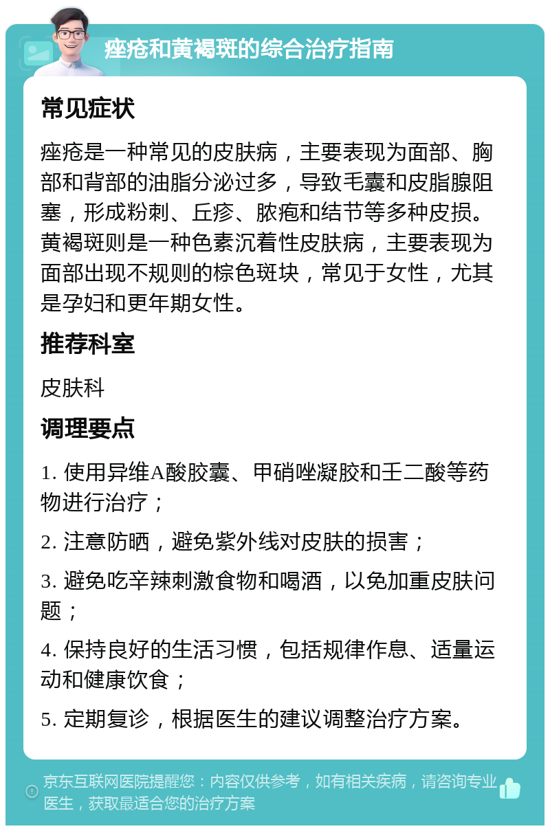 痤疮和黄褐斑的综合治疗指南 常见症状 痤疮是一种常见的皮肤病，主要表现为面部、胸部和背部的油脂分泌过多，导致毛囊和皮脂腺阻塞，形成粉刺、丘疹、脓疱和结节等多种皮损。黄褐斑则是一种色素沉着性皮肤病，主要表现为面部出现不规则的棕色斑块，常见于女性，尤其是孕妇和更年期女性。 推荐科室 皮肤科 调理要点 1. 使用异维A酸胶囊、甲硝唑凝胶和壬二酸等药物进行治疗； 2. 注意防晒，避免紫外线对皮肤的损害； 3. 避免吃辛辣刺激食物和喝酒，以免加重皮肤问题； 4. 保持良好的生活习惯，包括规律作息、适量运动和健康饮食； 5. 定期复诊，根据医生的建议调整治疗方案。