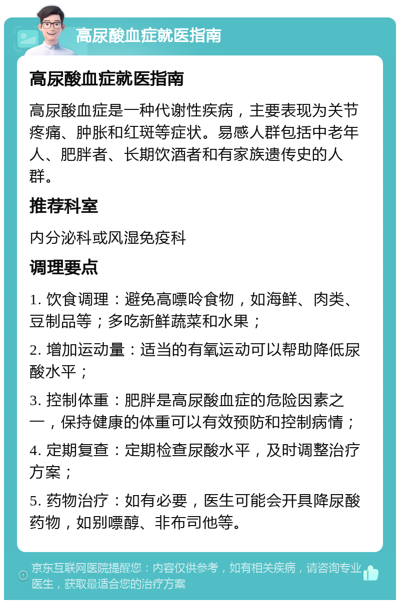 高尿酸血症就医指南 高尿酸血症就医指南 高尿酸血症是一种代谢性疾病，主要表现为关节疼痛、肿胀和红斑等症状。易感人群包括中老年人、肥胖者、长期饮酒者和有家族遗传史的人群。 推荐科室 内分泌科或风湿免疫科 调理要点 1. 饮食调理：避免高嘌呤食物，如海鲜、肉类、豆制品等；多吃新鲜蔬菜和水果； 2. 增加运动量：适当的有氧运动可以帮助降低尿酸水平； 3. 控制体重：肥胖是高尿酸血症的危险因素之一，保持健康的体重可以有效预防和控制病情； 4. 定期复查：定期检查尿酸水平，及时调整治疗方案； 5. 药物治疗：如有必要，医生可能会开具降尿酸药物，如别嘌醇、非布司他等。