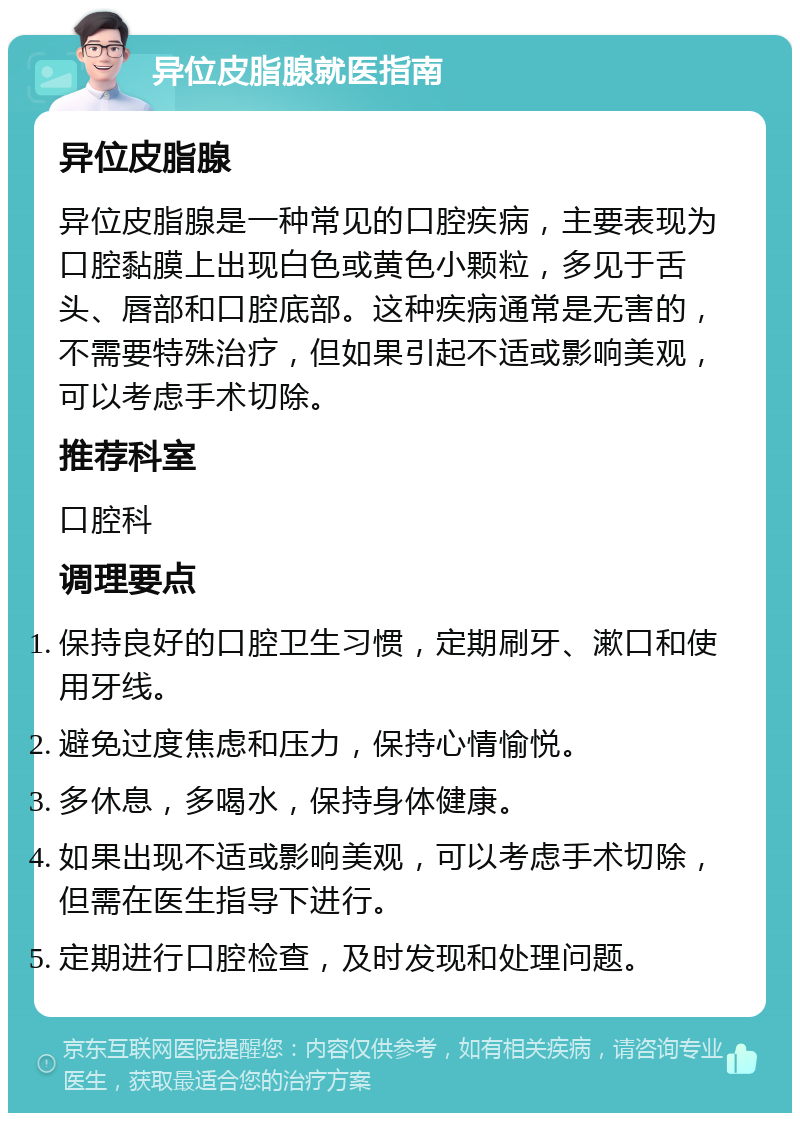 异位皮脂腺就医指南 异位皮脂腺 异位皮脂腺是一种常见的口腔疾病，主要表现为口腔黏膜上出现白色或黄色小颗粒，多见于舌头、唇部和口腔底部。这种疾病通常是无害的，不需要特殊治疗，但如果引起不适或影响美观，可以考虑手术切除。 推荐科室 口腔科 调理要点 保持良好的口腔卫生习惯，定期刷牙、漱口和使用牙线。 避免过度焦虑和压力，保持心情愉悦。 多休息，多喝水，保持身体健康。 如果出现不适或影响美观，可以考虑手术切除，但需在医生指导下进行。 定期进行口腔检查，及时发现和处理问题。